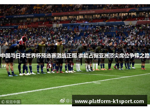 中国与日本世界杯预选赛激战正酣 谁能占据亚洲顶尖席位争锋之路